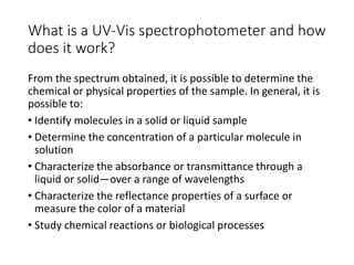 What is a UV-Vis spectrophotometer and how
does it work?
From the spectrum obtained, it is possible to determine the
chemical or physical properties of the sample. In general, it is
possible to:
• Identify molecules in a solid or liquid sample
• Determine the concentration of a particular molecule in
solution
• Characterize the absorbance or transmittance through a
liquid or solid—over a range of wavelengths
• Characterize the reflectance properties of a surface or
measure the color of a material
• Study chemical reactions or biological processes
 