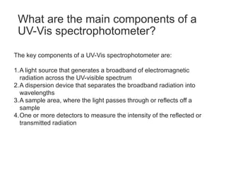 What are the main components of a
UV-Vis spectrophotometer?
The key components of a UV-Vis spectrophotometer are:
1.A light source that generates a broadband of electromagnetic
radiation across the UV-visible spectrum
2.A dispersion device that separates the broadband radiation into
wavelengths
3.A sample area, where the light passes through or reflects off a
sample
4.One or more detectors to measure the intensity of the reflected or
transmitted radiation
 