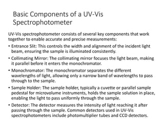 Basic Components of a UV-Vis
Spectrophotometer
UV-Vis spectrophotometer consists of several key components that work
together to enable accurate and precise measurements:
• Entrance Slit: This controls the width and alignment of the incident light
beam, ensuring the sample is illuminated consistently.
• Collimating Mirror: The collimating mirror focuses the light beam, making
it parallel before it enters the monochromator.
• Monochromator: The monochromator separates the different
wavelengths of light, allowing only a narrow band of wavelengths to pass
through to the sample.
• Sample Holder: The sample holder, typically a cuvette or parallel sample
pedestal for microvolume instruments, holds the sample solution in place,
enabling the light to pass uniformly through the sample.
• Detector: The detector measures the intensity of light reaching it after
passing through the sample. Common detectors used in UV-Vis
spectrophotometers include photomultiplier tubes and CCD detectors.
 