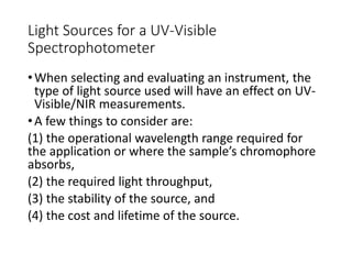 Light Sources for a UV-Visible
Spectrophotometer
•When selecting and evaluating an instrument, the
type of light source used will have an effect on UV-
Visible/NIR measurements.
•A few things to consider are:
(1) the operational wavelength range required for
the application or where the sample’s chromophore
absorbs,
(2) the required light throughput,
(3) the stability of the source, and
(4) the cost and lifetime of the source.
 