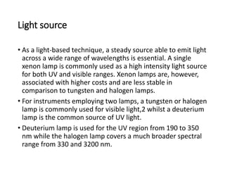 Light source
• As a light-based technique, a steady source able to emit light
across a wide range of wavelengths is essential. A single
xenon lamp is commonly used as a high intensity light source
for both UV and visible ranges. Xenon lamps are, however,
associated with higher costs and are less stable in
comparison to tungsten and halogen lamps.
• For instruments employing two lamps, a tungsten or halogen
lamp is commonly used for visible light,2 whilst a deuterium
lamp is the common source of UV light.
• Deuterium lamp is used for the UV region from 190 to 350
nm while the halogen lamp covers a much broader spectral
range from 330 and 3200 nm.
 