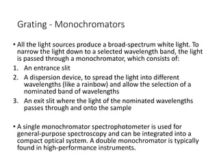 Grating - Monochromators
• All the light sources produce a broad-spectrum white light. To
narrow the light down to a selected wavelength band, the light
is passed through a monochromator, which consists of:
1. An entrance slit
2. A dispersion device, to spread the light into different
wavelengths (like a rainbow) and allow the selection of a
nominated band of wavelengths
3. An exit slit where the light of the nominated wavelengths
passes through and onto the sample
• A single monochromator spectrophotometer is used for
general-purpose spectroscopy and can be integrated into a
compact optical system. A double monochromator is typically
found in high-performance instruments.
 