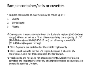 Sample container/cells or cuvettes
• Sample containers or cuvettes may be made up of :
1. Quartz
2. Borosilicate
3. Plastic
Only quartz is transparent in both UV & visible regions (200-700nm
range). Glass can act as a filter, often absorbing the majority of UVC
(100-280 nm) and UVB (280-315 nm) but allowing some UVA
(315-400 nm) to pass through.
Glass & plastic are suitable for the visible region only.
Glass is not suitable for the UV region because it absorbs UV
radiation i.e. it is not transparent in the UV region.
Plastic cells are not used for organic solvents. Majority of plastic
cuvettes are inappropriate for UV absorption studies because plastic
generally absorbs UV light.
 