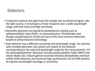 Detectors
• A detector converts the light from the sample into an electrical signal. Like
the light source, it should give a linear response over a wide wavelength
range, with low noise and high sensitivity.
• Generally, detectors are based on photoelectric coating such as
sphotomultiplier tube (PMT) or semiconductors. Photodiodes and
charge-coupled devices (CCDs) are two of the most common detectors
based on semiconductor technology.
• Each detector has a different sensitivity and wavelength range. For systems
with multiple detectors, the system will switch to the detector
corresponding to the required wavelength range for the measurement. UV-
Vis spectrophotometer detectors include photomultiplier tubes (PMT) and
silicon diodes (Si). Indium gallium arsenide (InGaAs) photodiodes and lead
sulfide (PbS) detectors are found on high-performance UV-Vis-NIR systems
to improve wavelength coverage or sensitivity.
 
