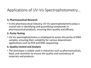 Applications of UV-Vis Spectrophotometry…
4. Pharmaceutical Research
• In the pharmaceutical industry, UV-Vis spectrophotometry plays a
crucial role in identifying and quantifying compounds in
pharmaceutical products, ensuring their quality and efficacy.
5. Purity Testing
• UV-Vis spectrophotometry is employed to assess the purity of DNA
samples, ensuring their suitability for various downstream
applications such as PCR and DNA sequencing.
6. Quality Control and Analysis
• The technique is widely used in industries such as pharmaceuticals,
food, and cosmetics to ensure the quality and consistency of
materials and products.
 