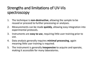 Strengths and limitations of UV-Vis
spectroscopy
1. The technique is non-destructive, allowing the sample to be
reused or proceed to further processing or analyses.
2. Measurements can be made quickly, allowing easy integration into
experimental protocols.
3. Instruments are easy to use, requiring little user training prior to
use.
4. Data analysis generally requires minimal processing, again
meaning little user training is required.
5. The instrument is generally inexpensive to acquire and operate,
making it accessible for many laboratories.
 