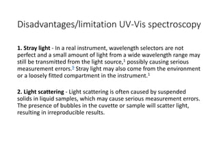 Disadvantages/limitation UV-Vis spectroscopy
1. Stray light - In a real instrument, wavelength selectors are not
perfect and a small amount of light from a wide wavelength range may
still be transmitted from the light source,1 possibly causing serious
measurement errors.9 Stray light may also come from the environment
or a loosely fitted compartment in the instrument.1
2. Light scattering - Light scattering is often caused by suspended
solids in liquid samples, which may cause serious measurement errors.
The presence of bubbles in the cuvette or sample will scatter light,
resulting in irreproducible results.
 