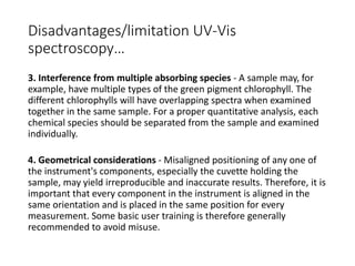 Disadvantages/limitation UV-Vis
spectroscopy…
3. Interference from multiple absorbing species - A sample may, for
example, have multiple types of the green pigment chlorophyll. The
different chlorophylls will have overlapping spectra when examined
together in the same sample. For a proper quantitative analysis, each
chemical species should be separated from the sample and examined
individually.
4. Geometrical considerations - Misaligned positioning of any one of
the instrument's components, especially the cuvette holding the
sample, may yield irreproducible and inaccurate results. Therefore, it is
important that every component in the instrument is aligned in the
same orientation and is placed in the same position for every
measurement. Some basic user training is therefore generally
recommended to avoid misuse.
 