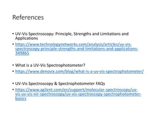 References
• UV-Vis Spectroscopy: Principle, Strengths and Limitations and
Applications
• https://www.technologynetworks.com/analysis/articles/uv-vis-
spectroscopy-principle-strengths-and-limitations-and-applications-
349865
• What is a UV-Vis Spectrophotometer?
• https://www.denovix.com/blog/what-is-a-uv-vis-spectrophotometer/
• UV-Vis Spectroscopy & Spectrophotometer FAQs
• https://www.agilent.com/en/support/molecular-spectroscopy/uv-
vis-uv-vis-nir-spectroscopy/uv-vis-spectroscopy-spectrophotometer-
basics
 