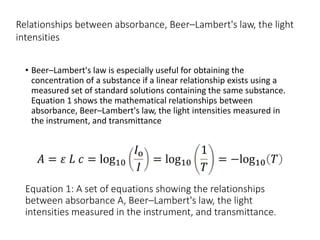 Equation 1: A set of equations showing the relationships
between absorbance A, Beer–Lambert's law, the light
intensities measured in the instrument, and transmittance.
• Beer–Lambert's law is especially useful for obtaining the
concentration of a substance if a linear relationship exists using a
measured set of standard solutions containing the same substance.
Equation 1 shows the mathematical relationships between
absorbance, Beer–Lambert's law, the light intensities measured in
the instrument, and transmittance
Relationships between absorbance, Beer–Lambert's law, the light
intensities
 