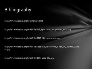 Bibliography

http://en.wikipedia.org/wiki/Ultraviolet


http://en.wikipedia.org/wiki/File:EM_Spectrum_Properties_edit.svg


http://en.wikipedia.org/wiki/File:DNA_UV_mutation.svg


http://en.wikipedia.org/wiki/File:Satellite_Footprints_Seen_in_Jupiter_Auro
ra.jpg


http://en.wikipedia.org/wiki/File:RBC_Visa_UV.jpg
 