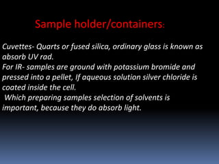 Sample holder/containers:
Cuvettes- Quarts or fused silica, ordinary glass is known as
absorb UV rad.
For IR- samples are ground with potassium bromide and
pressed into a pellet, If aqueous solution silver chloride is
coated inside the cell.
Which preparing samples selection of solvents is
important, because they do absorb light.
 