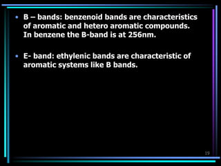 19
• B – bands: benzenoid bands are characteristics
of aromatic and hetero aromatic compounds.
In benzene the B-band is at 256nm.
• E- band: ethylenic bands are characteristic of
aromatic systems like B bands.
 