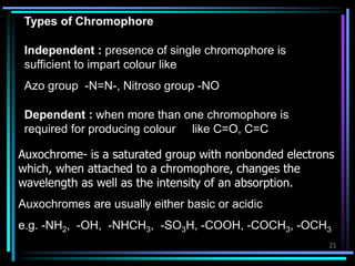 21
Types of Chromophore
Independent : presence of single chromophore is
sufficient to impart colour like
Azo group -N=N-, Nitroso group -NO
Dependent : when more than one chromophore is
required for producing colour like C=O, C=C
Auxochrome- is a saturated group with nonbonded electrons
which, when attached to a chromophore, changes the
wavelength as well as the intensity of an absorption.
Auxochromes are usually either basic or acidic
e.g. -NH2, -OH, -NHCH3, -SO3H, -COOH, -COCH3, -OCH3
 