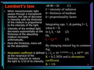 25
Lambert’s law
• When monochromatic light
passes through a transparent
medium, the rate of decrease
in intensity with the thickness
of the medium is proportional
to the intensity of the light.
• Intensity of the emitted light
decreases exponentially as the
thickness of the absorbing
medium increases
arithmetically.
• More the thickness, more will
be the absorption.
• Absorption coefficient is defined
as the reciprocal of the
thickness requires to reduce
the light to 1/10 of its intensity.
-dI/db = kI (1)
I = intensity of radiation
b= thickness of medium
k= proportionality factor
Integrating eqn. 1, & putting I= Io
when b = 0,
ln Io/It = kb (2)
Or,
It = Ioe-kb (3)
By changing natural log to common
log,
It = Io x 10 –0.4343kb = Io x 10-Kb (4)
K = k/2.3026 and is absorption
coefficient.
K = 1/b
 