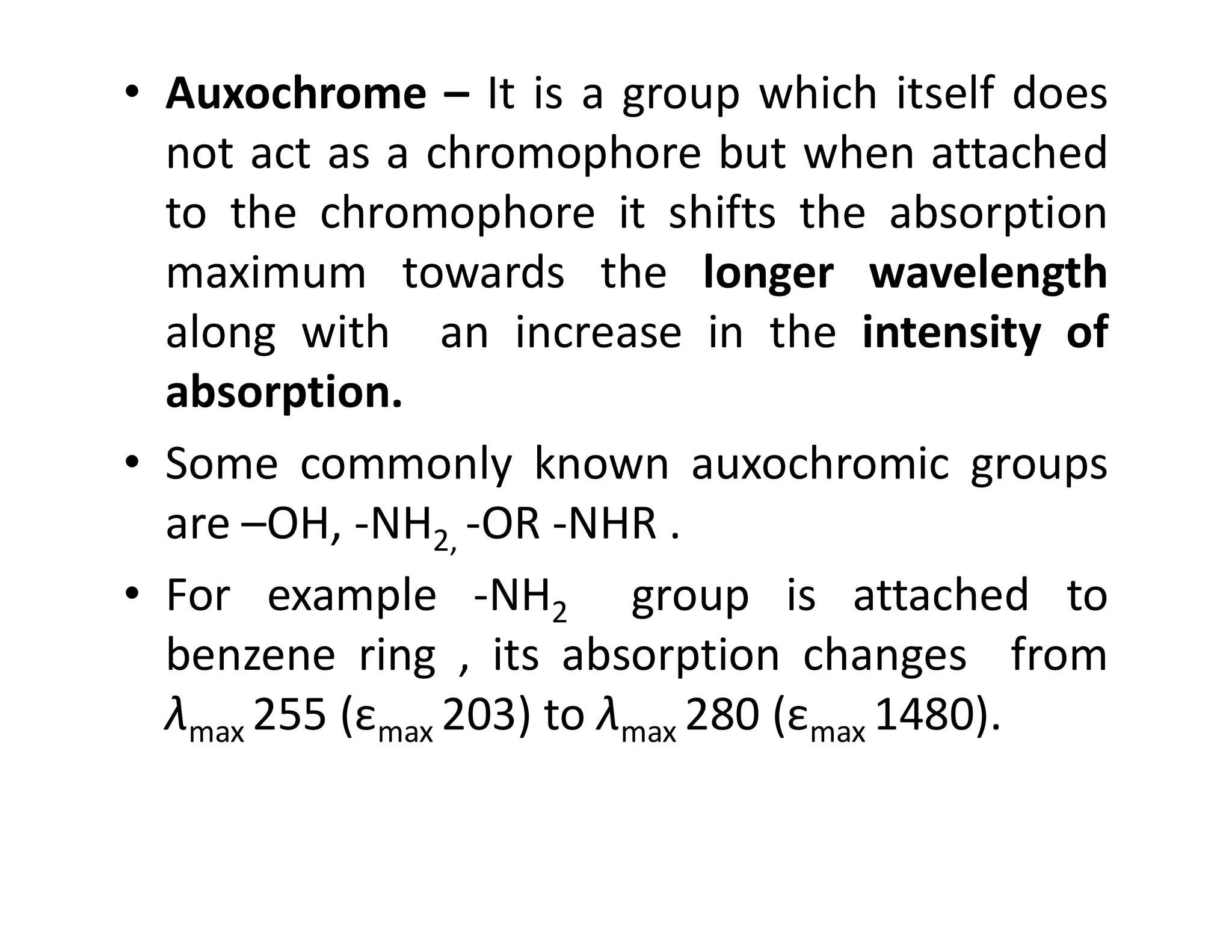 • Auxochrome – It is a group which itself does
not act as a chromophore but when attached
to the chromophore it shifts the absorption
maximum towards the longer wavelength
along with an increase in the intensity of
absorption.
• Some commonly known auxochromic groups
• Some commonly known auxochromic groups
are –OH, -NH2, -OR -NHR .
• For example -NH2 group is attached to
benzene ring , its absorption changes from
λmax 255 (εmax 203) to λmax 280 (εmax 1480).
 