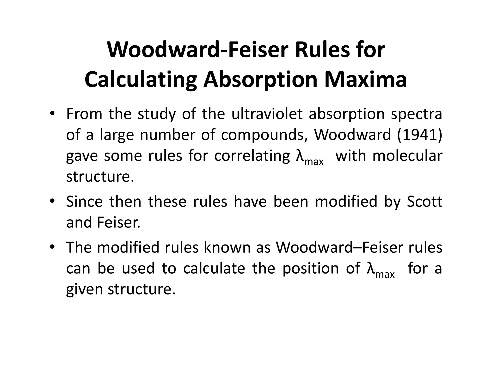 Woodward-Feiser Rules for
Calculating Absorption Maxima
• From the study of the ultraviolet absorption spectra
of a large number of compounds, Woodward (1941)
gave some rules for correlating λmax with molecular
structure.
• Since then these rules have been modified by Scott
and Feiser.
• The modified rules known as Woodward–Feiser rules
can be used to calculate the position of λmax for a
given structure.
 
