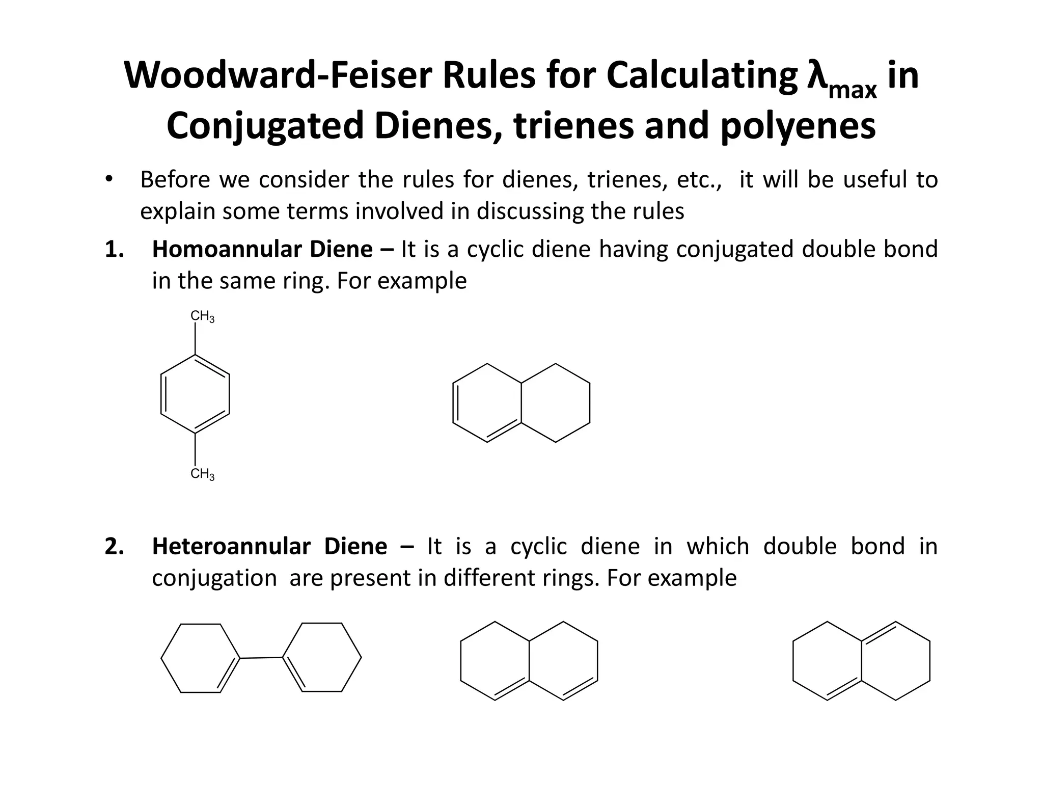 Woodward-Feiser Rules for Calculating λmax in
Conjugated Dienes, trienes and polyenes
• Before we consider the rules for dienes, trienes, etc., it will be useful to
explain some terms involved in discussing the rules
1. Homoannular Diene – It is a cyclic diene having conjugated double bond
in the same ring. For example
CH3
2. Heteroannular Diene – It is a cyclic diene in which double bond in
conjugation are present in different rings. For example
CH3
 