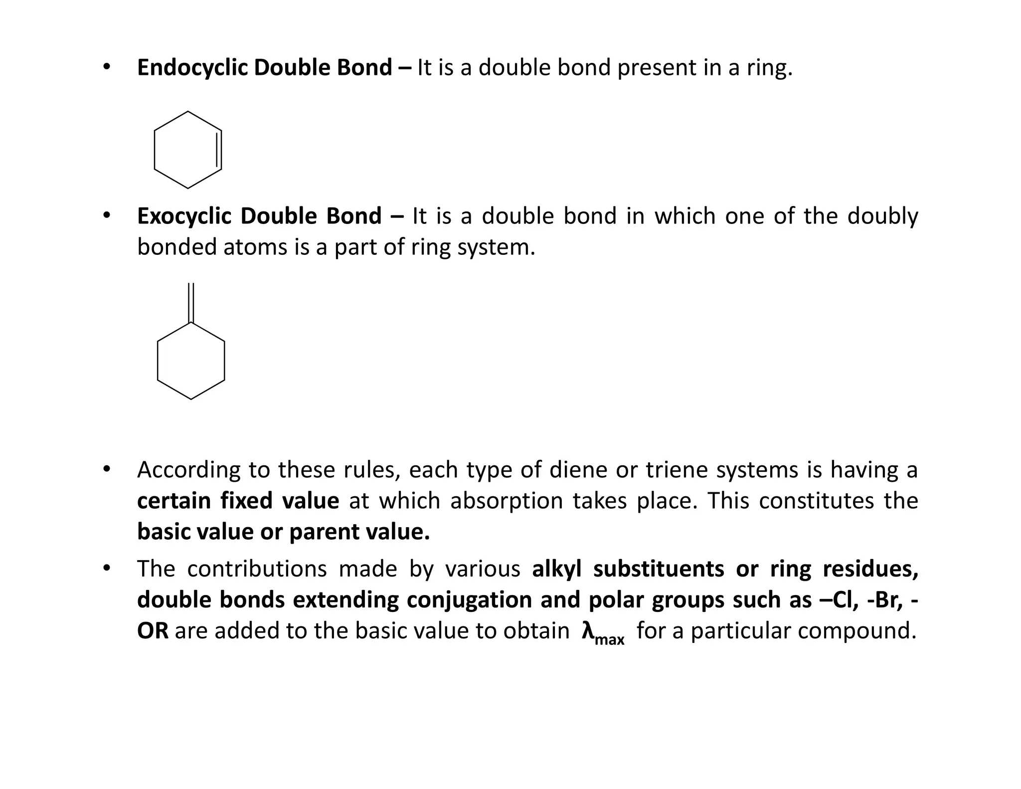 • Endocyclic Double Bond – It is a double bond present in a ring.
• Exocyclic Double Bond – It is a double bond in which one of the doubly
bonded atoms is a part of ring system.
• According to these rules, each type of diene or triene systems is having a
certain fixed value at which absorption takes place. This constitutes the
basic value or parent value.
• The contributions made by various alkyl substituents or ring residues,
double bonds extending conjugation and polar groups such as –Cl, -Br, -
OR are added to the basic value to obtain λmax for a particular compound.
 