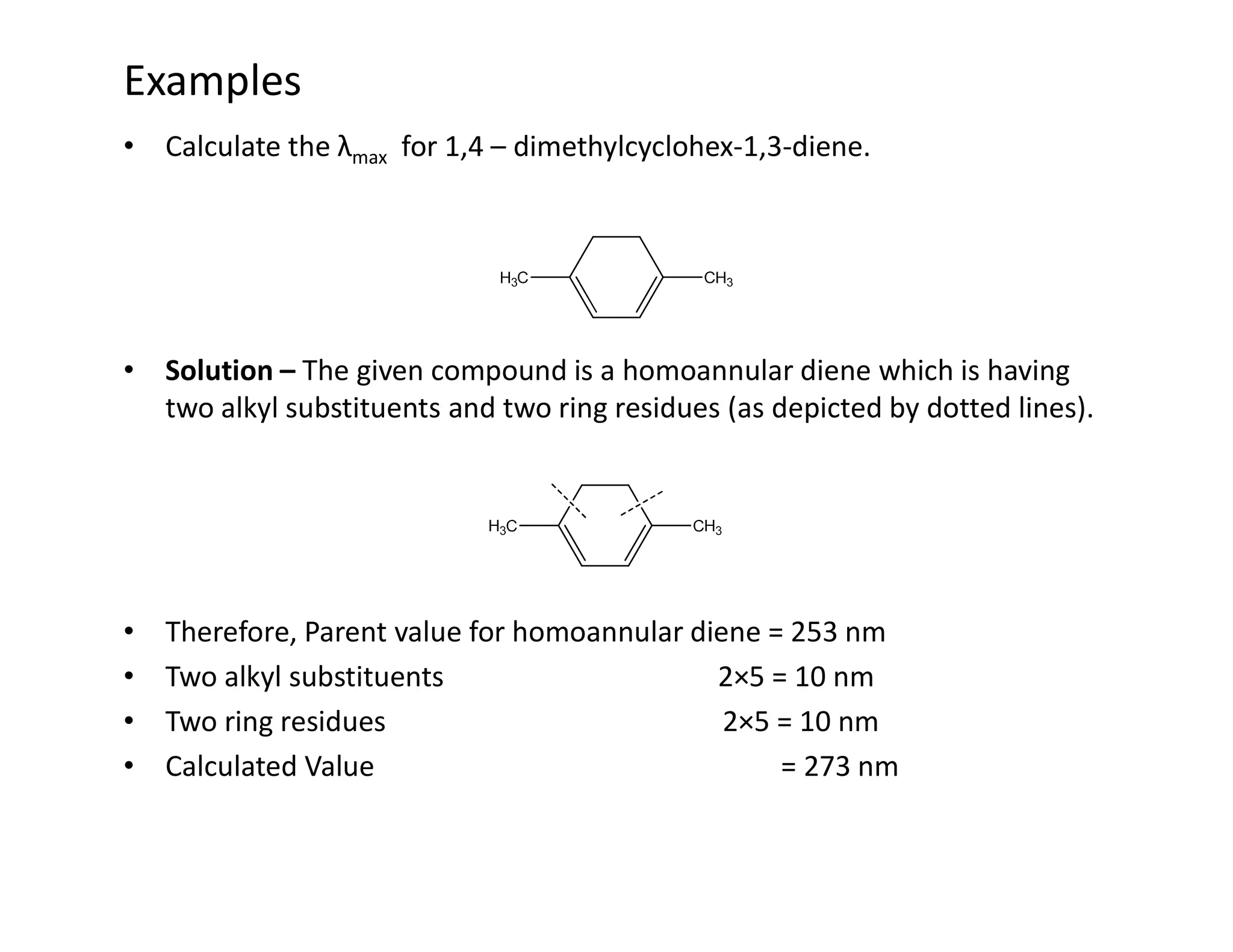 Examples
• Calculate the λmax for 1,4 – dimethylcyclohex-1,3-diene.
• Solution – The given compound is a homoannular diene which is having
two alkyl substituents and two ring residues (as depicted by dotted lines).
• Therefore, Parent value for homoannular diene = 253 nm
• Two alkyl substituents 2×5 = 10 nm
• Two ring residues 2×5 = 10 nm
• Calculated Value = 273 nm
 