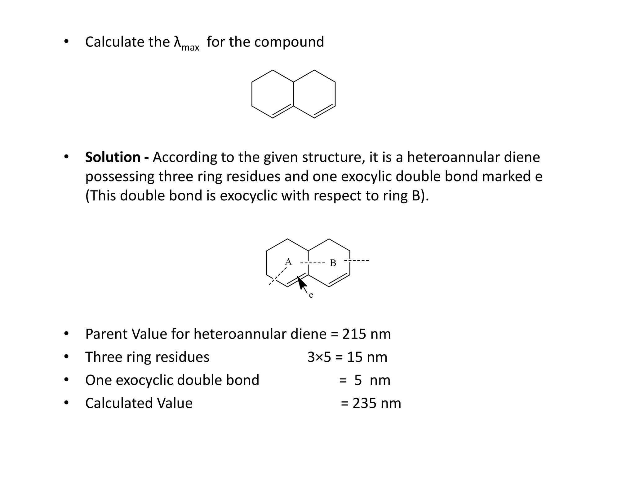 • Calculate the λmax for the compound
• Solution - According to the given structure, it is a heteroannular diene
possessing three ring residues and one exocylic double bond marked e
(This double bond is exocyclic with respect to ring B).
• Parent Value for heteroannular diene = 215 nm
• Three ring residues 3×5 = 15 nm
• One exocyclic double bond = 5 nm
• Calculated Value = 235 nm
 
