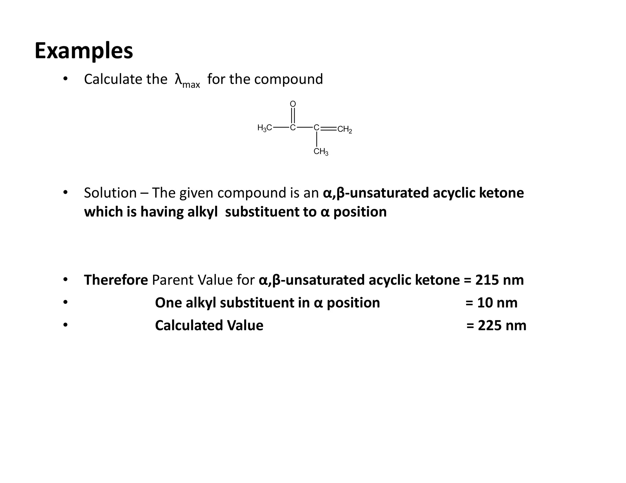 Examples
• Calculate the λmax for the compound
• Solution – The given compound is an α,β-unsaturated acyclic ketone
which is having alkyl substituent to α position
• Therefore Parent Value for α,β-unsaturated acyclic ketone = 215 nm
• One alkyl substituent in α position = 10 nm
• Calculated Value = 225 nm
 