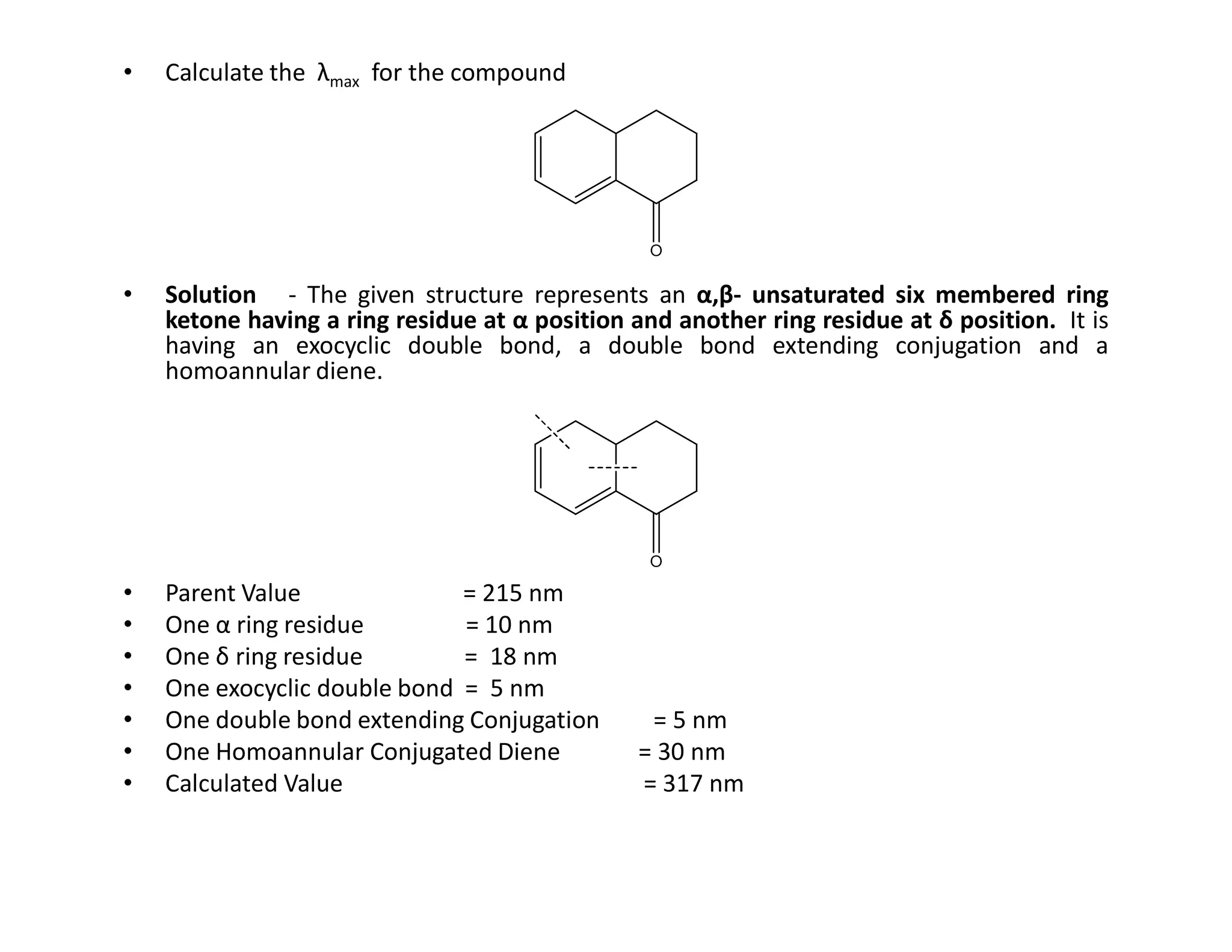 • Calculate the λmax for the compound
• Solution - The given structure represents an α,β- unsaturated six membered ring
ketone having a ring residue at α position and another ring residue at δ position. It is
having an exocyclic double bond, a double bond extending conjugation and a
homoannular diene.
• Parent Value = 215 nm
• One α ring residue = 10 nm
• One δ ring residue = 18 nm
• One exocyclic double bond = 5 nm
• One double bond extending Conjugation = 5 nm
• One Homoannular Conjugated Diene = 30 nm
• Calculated Value = 317 nm
 