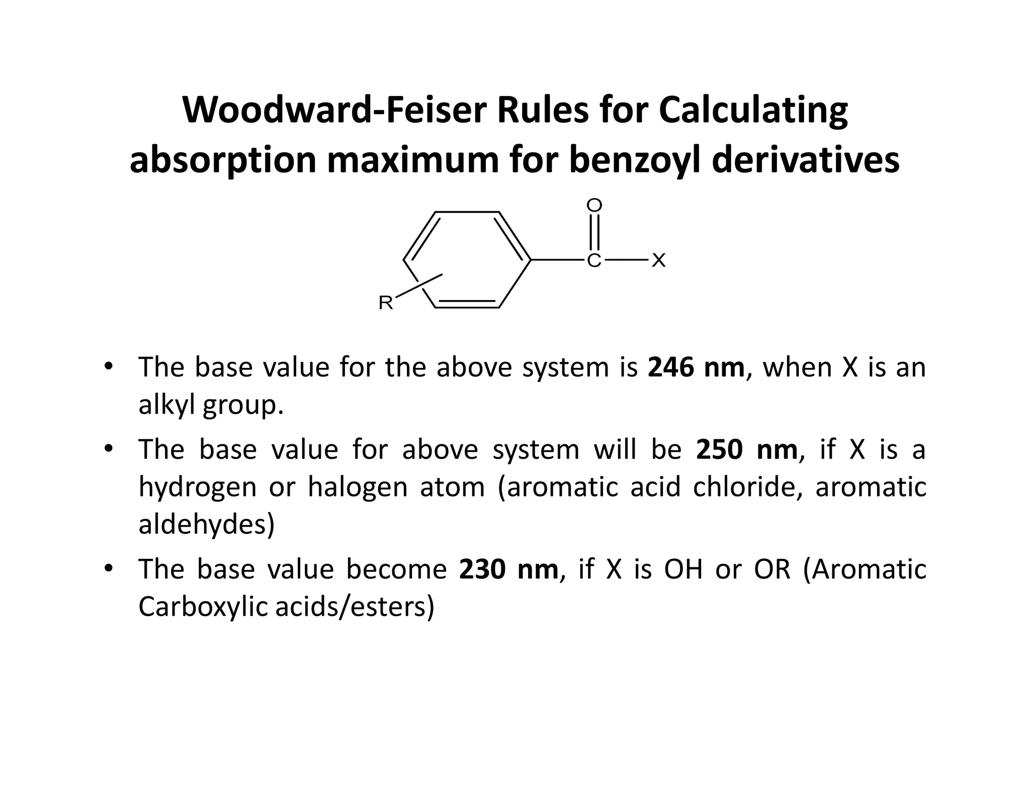 Woodward-Feiser Rules for Calculating
absorption maximum for benzoyl derivatives
• The base value for the above system is 246 nm, when X is an
alkyl group.
alkyl group.
• The base value for above system will be 250 nm, if X is a
hydrogen or halogen atom (aromatic acid chloride, aromatic
aldehydes)
• The base value become 230 nm, if X is OH or OR (Aromatic
Carboxylic acids/esters)
 