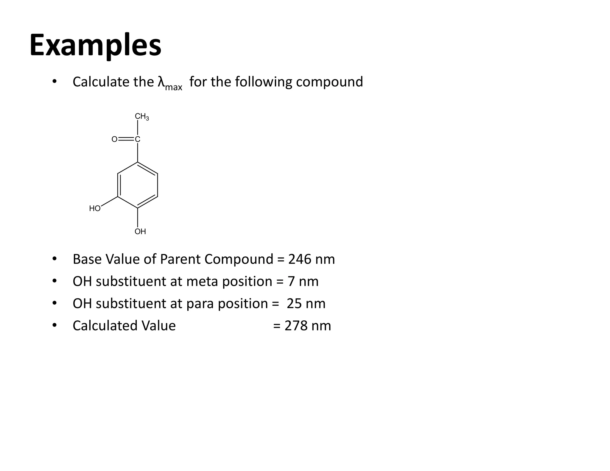 Examples
HO
OH
C
O
CH3
• Calculate the λmax for the following compound
• Base Value of Parent Compound = 246 nm
• OH substituent at meta position = 7 nm
• OH substituent at para position = 25 nm
• Calculated Value = 278 nm
 