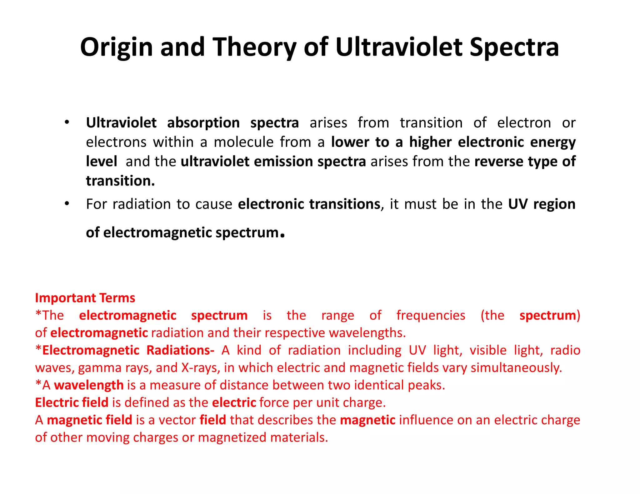 Origin and Theory of Ultraviolet Spectra
• Ultraviolet absorption spectra arises from transition of electron or
electrons within a molecule from a lower to a higher electronic energy
level and the ultraviolet emission spectra arises from the reverse type of
transition.
• For radiation to cause electronic transitions, it must be in the UV region
of electromagnetic spectrum.
Important Terms
*The electromagnetic spectrum is the range of frequencies (the spectrum)
of electromagnetic radiation and their respective wavelengths.
*Electromagnetic Radiations- A kind of radiation including UV light, visible light, radio
waves, gamma rays, and X-rays, in which electric and magnetic fields vary simultaneously.
*A wavelength is a measure of distance between two identical peaks.
Electric field is defined as the electric force per unit charge.
A magnetic field is a vector field that describes the magnetic influence on an electric charge
of other moving charges or magnetized materials.
 