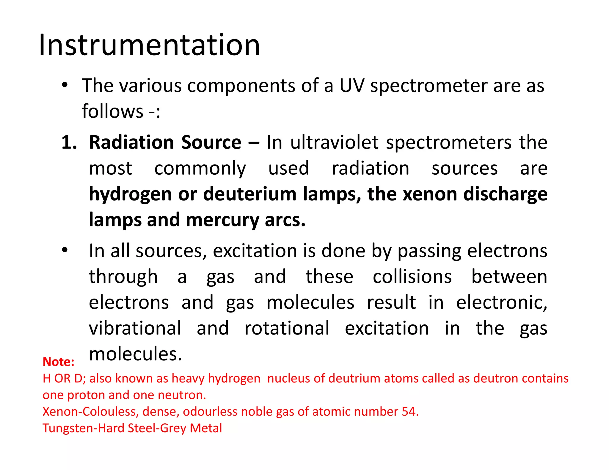 Instrumentation
• The various components of a UV spectrometer are as
follows -:
1. Radiation Source – In ultraviolet spectrometers the
most commonly used radiation sources are
hydrogen or deuterium lamps, the xenon discharge
lamps and mercury arcs.
• In all sources, excitation is done by passing electrons
through a gas and these collisions between
electrons and gas molecules result in electronic,
vibrational and rotational excitation in the gas
molecules.
Note:
H OR D; also known as heavy hydrogen nucleus of deutrium atoms called as deutron contains
one proton and one neutron.
Xenon-Colouless, dense, odourless noble gas of atomic number 54.
Tungsten-Hard Steel-Grey Metal
 