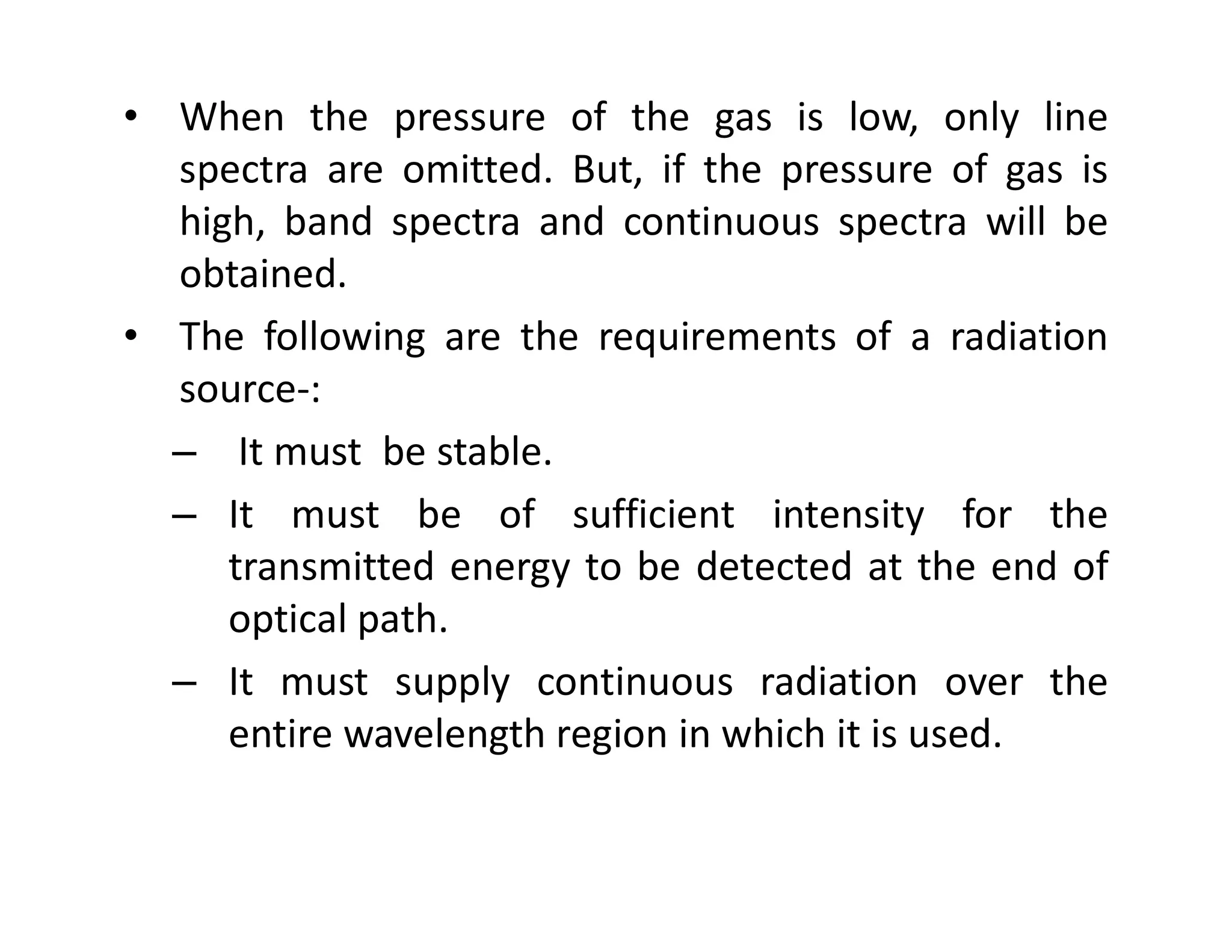 • When the pressure of the gas is low, only line
spectra are omitted. But, if the pressure of gas is
high, band spectra and continuous spectra will be
obtained.
• The following are the requirements of a radiation
source-:
– It must be stable.
It must be stable.
– It must be of sufficient intensity for the
transmitted energy to be detected at the end of
optical path.
– It must supply continuous radiation over the
entire wavelength region in which it is used.
 