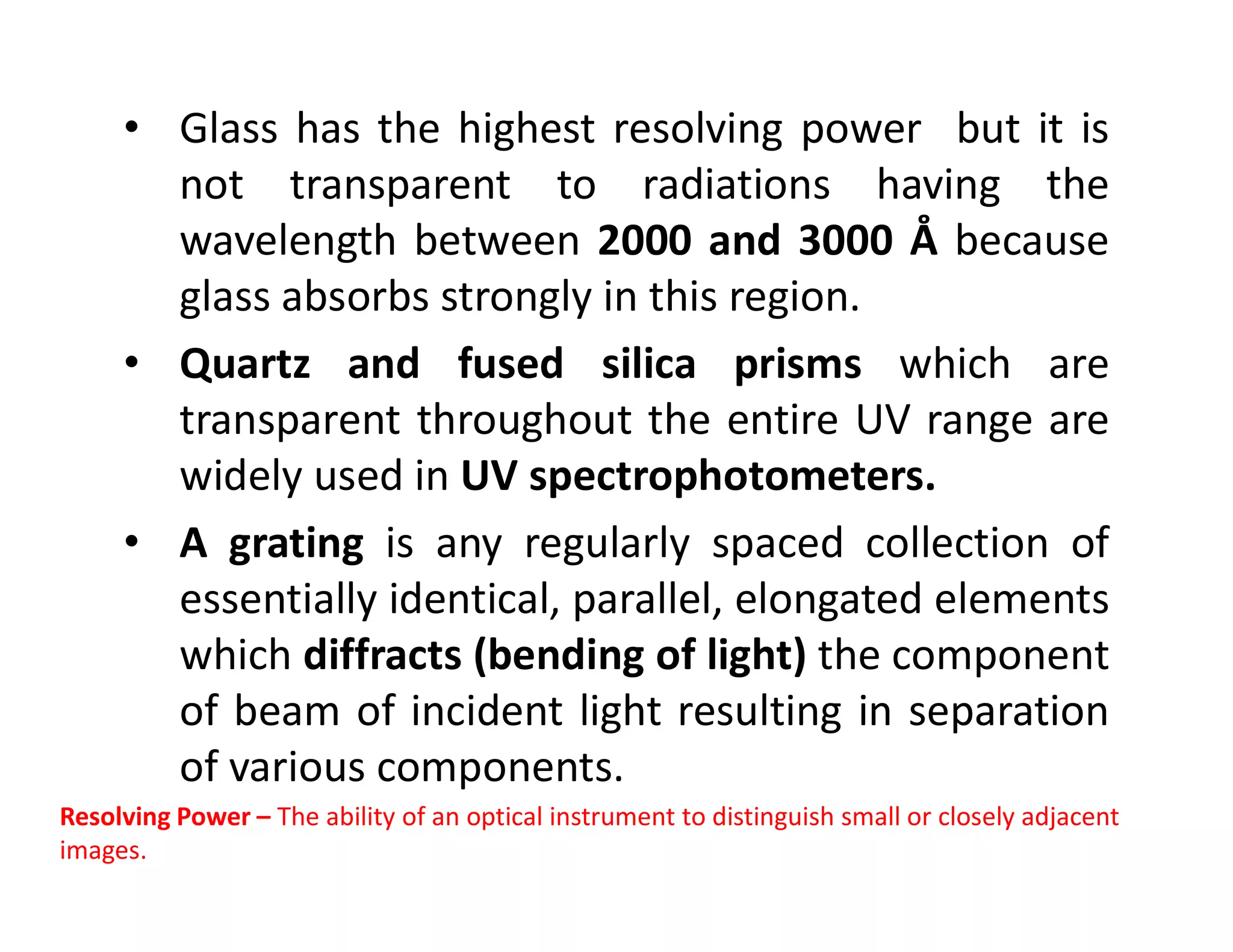 • Glass has the highest resolving power but it is
not transparent to radiations having the
wavelength between 2000 and 3000 Å because
glass absorbs strongly in this region.
• Quartz and fused silica prisms which are
transparent throughout the entire UV range are
widely used in UV spectrophotometers.
widely used in UV spectrophotometers.
• A grating is any regularly spaced collection of
essentially identical, parallel, elongated elements
which diffracts (bending of light) the component
of beam of incident light resulting in separation
of various components.
Resolving Power – The ability of an optical instrument to distinguish small or closely adjacent
images.
 