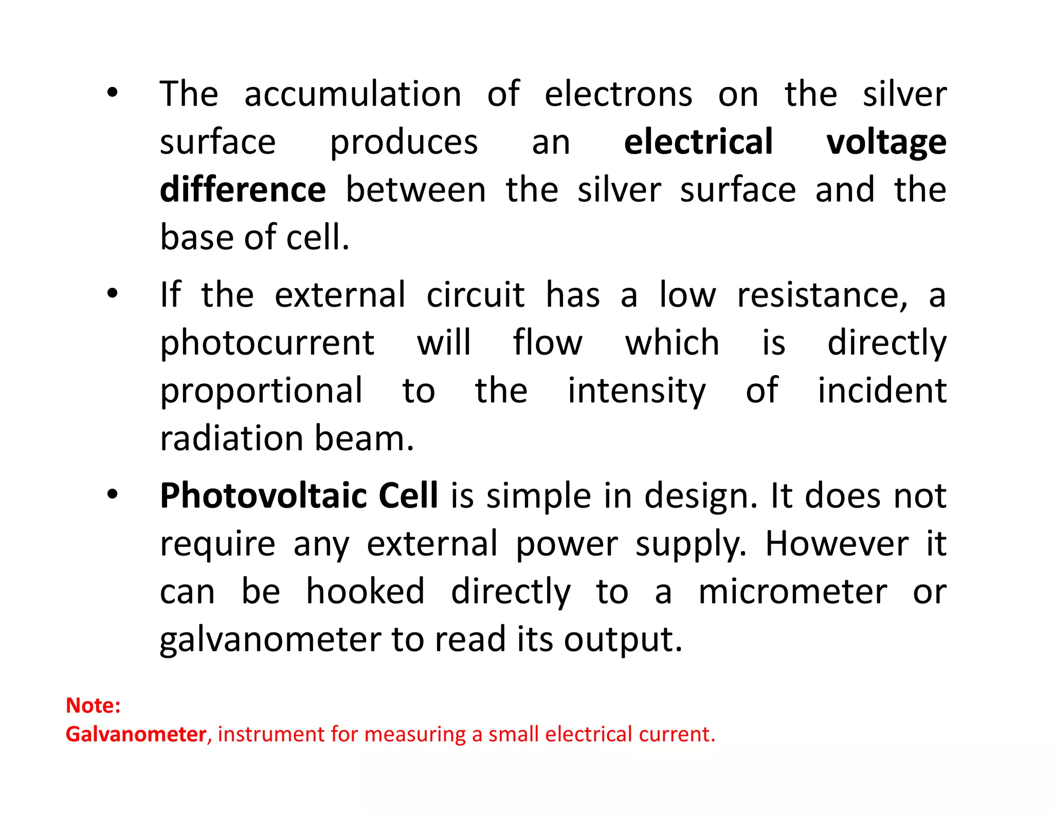 • The accumulation of electrons on the silver
surface produces an electrical voltage
difference between the silver surface and the
base of cell.
• If the external circuit has a low resistance, a
photocurrent will flow which is directly
proportional to the intensity of incident
proportional to the intensity of incident
radiation beam.
• Photovoltaic Cell is simple in design. It does not
require any external power supply. However it
can be hooked directly to a micrometer or
galvanometer to read its output.
Note:
Galvanometer, instrument for measuring a small electrical current.
 