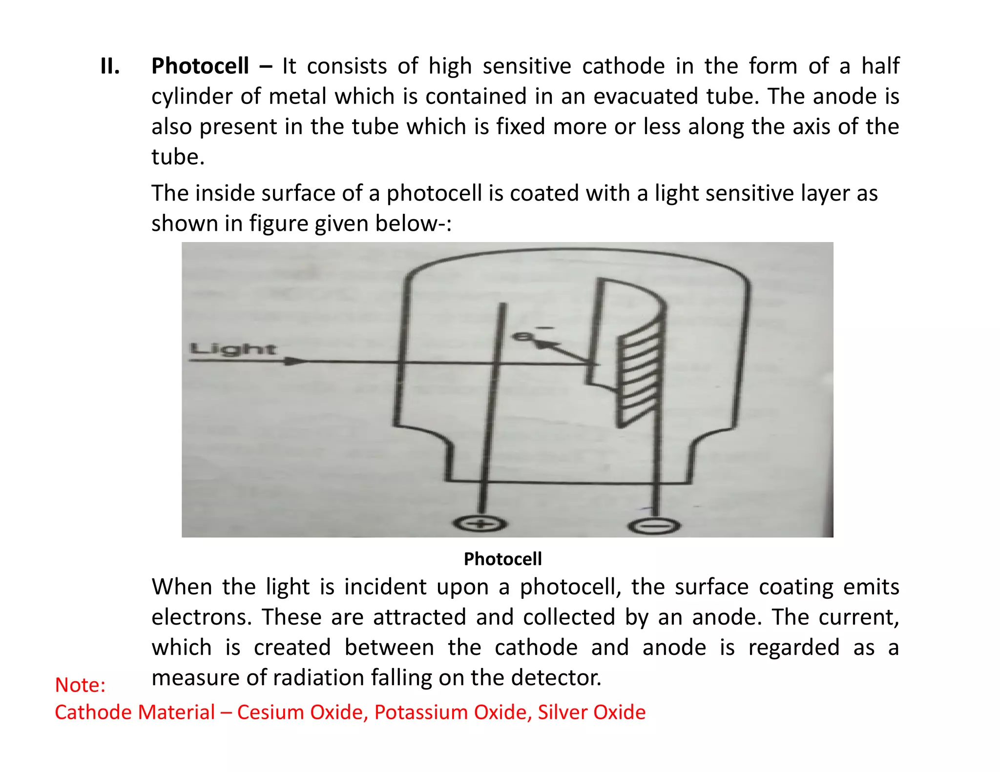 II. Photocell – It consists of high sensitive cathode in the form of a half
cylinder of metal which is contained in an evacuated tube. The anode is
also present in the tube which is fixed more or less along the axis of the
tube.
The inside surface of a photocell is coated with a light sensitive layer as
shown in figure given below-:
When the light is incident upon a photocell, the surface coating emits
electrons. These are attracted and collected by an anode. The current,
which is created between the cathode and anode is regarded as a
measure of radiation falling on the detector.
Photocell
Note:
Cathode Material – Cesium Oxide, Potassium Oxide, Silver Oxide
 