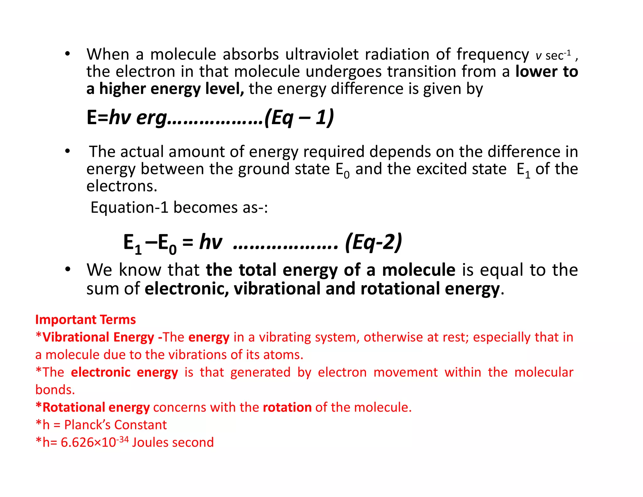 • When a molecule absorbs ultraviolet radiation of frequency v sec-1 ,
the electron in that molecule undergoes transition from a lower to
a higher energy level, the energy difference is given by
E=hv erg………………(Eq – 1)
• The actual amount of energy required depends on the difference in
energy between the ground state E0 and the excited state E1 of the
electrons.
Equation-1 becomes as-:
E1 –E0 = hv ………………. (Eq-2)
E1 –E0 = hv ………………. (Eq-2)
• We know that the total energy of a molecule is equal to the
sum of electronic, vibrational and rotational energy.
Important Terms
*Vibrational Energy -The energy in a vibrating system, otherwise at rest; especially that in
a molecule due to the vibrations of its atoms.
*The electronic energy is that generated by electron movement within the molecular
bonds.
*Rotational energy concerns with the rotation of the molecule.
*h = Planck’s Constant
*h= 6.626×10-34 Joules second
 