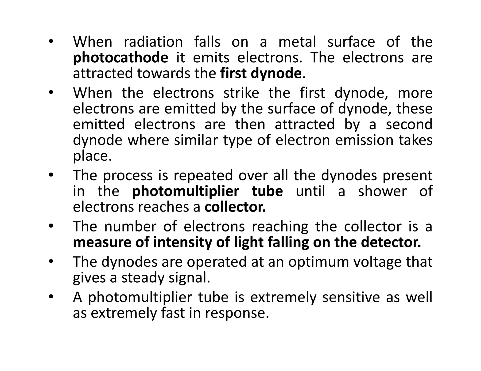 • When radiation falls on a metal surface of the
photocathode it emits electrons. The electrons are
attracted towards the first dynode.
• When the electrons strike the first dynode, more
electrons are emitted by the surface of dynode, these
emitted electrons are then attracted by a second
dynode where similar type of electron emission takes
place.
• The process is repeated over all the dynodes present
in the photomultiplier tube until a shower of
in the photomultiplier tube until a shower of
electrons reaches a collector.
• The number of electrons reaching the collector is a
measure of intensity of light falling on the detector.
• The dynodes are operated at an optimum voltage that
gives a steady signal.
• A photomultiplier tube is extremely sensitive as well
as extremely fast in response.
 