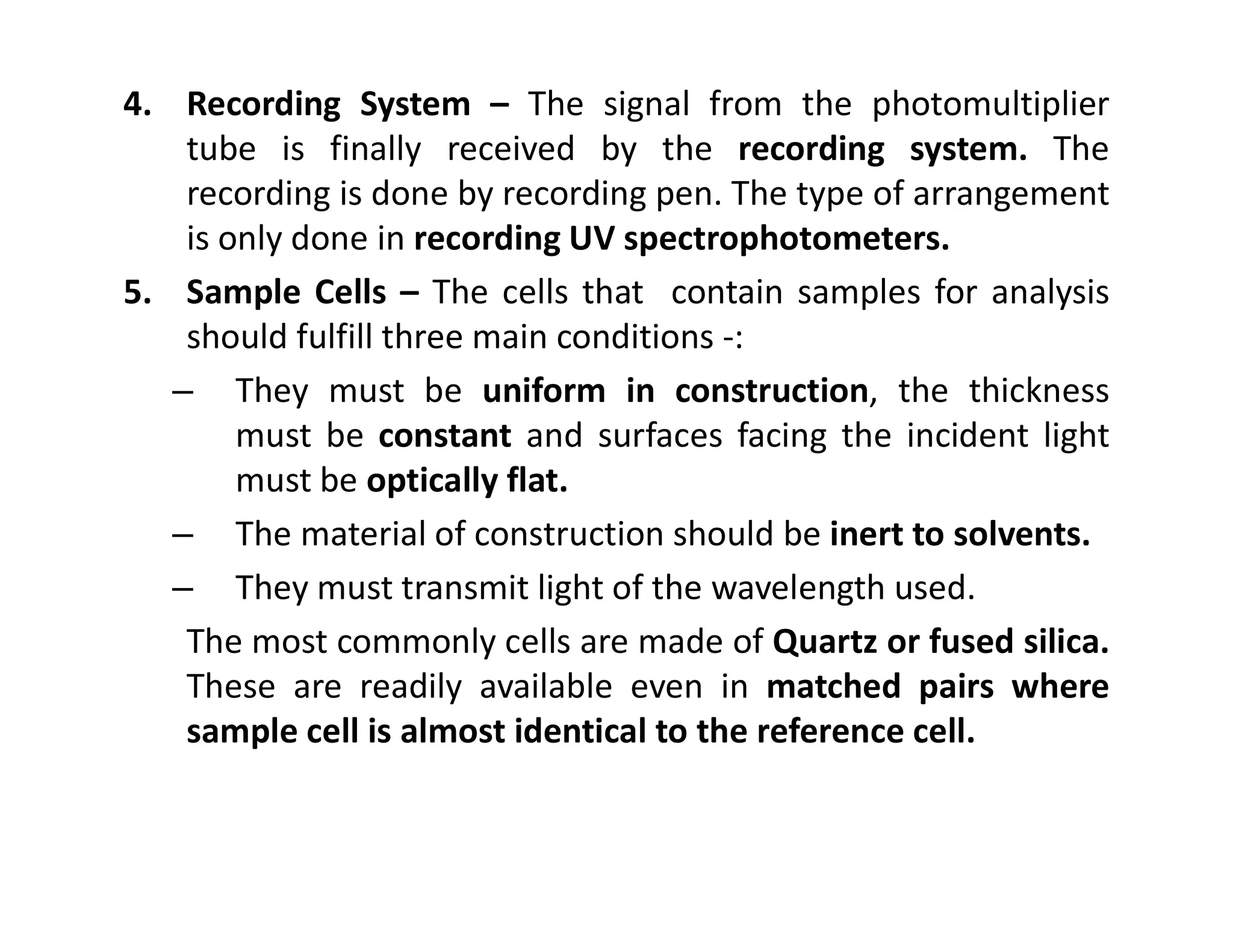 4. Recording System – The signal from the photomultiplier
tube is finally received by the recording system. The
recording is done by recording pen. The type of arrangement
is only done in recording UV spectrophotometers.
5. Sample Cells – The cells that contain samples for analysis
should fulfill three main conditions -:
– They must be uniform in construction, the thickness
must be constant and surfaces facing the incident light
must be optically flat.
must be optically flat.
– The material of construction should be inert to solvents.
– They must transmit light of the wavelength used.
The most commonly cells are made of Quartz or fused silica.
These are readily available even in matched pairs where
sample cell is almost identical to the reference cell.
 