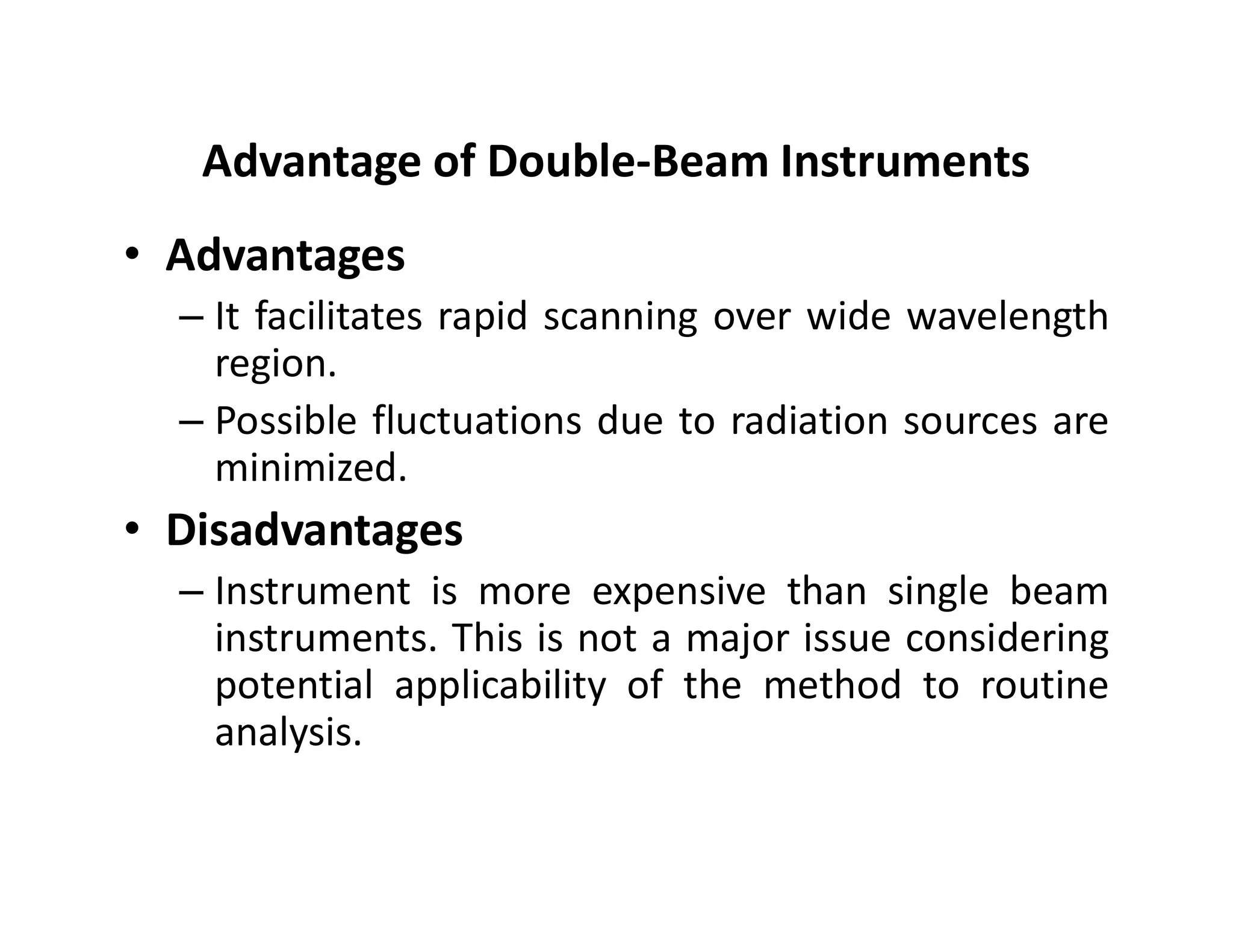 Advantage of Double-Beam Instruments
• Advantages
– It facilitates rapid scanning over wide wavelength
region.
– Possible fluctuations due to radiation sources are
minimized.
minimized.
• Disadvantages
– Instrument is more expensive than single beam
instruments. This is not a major issue considering
potential applicability of the method to routine
analysis.
 