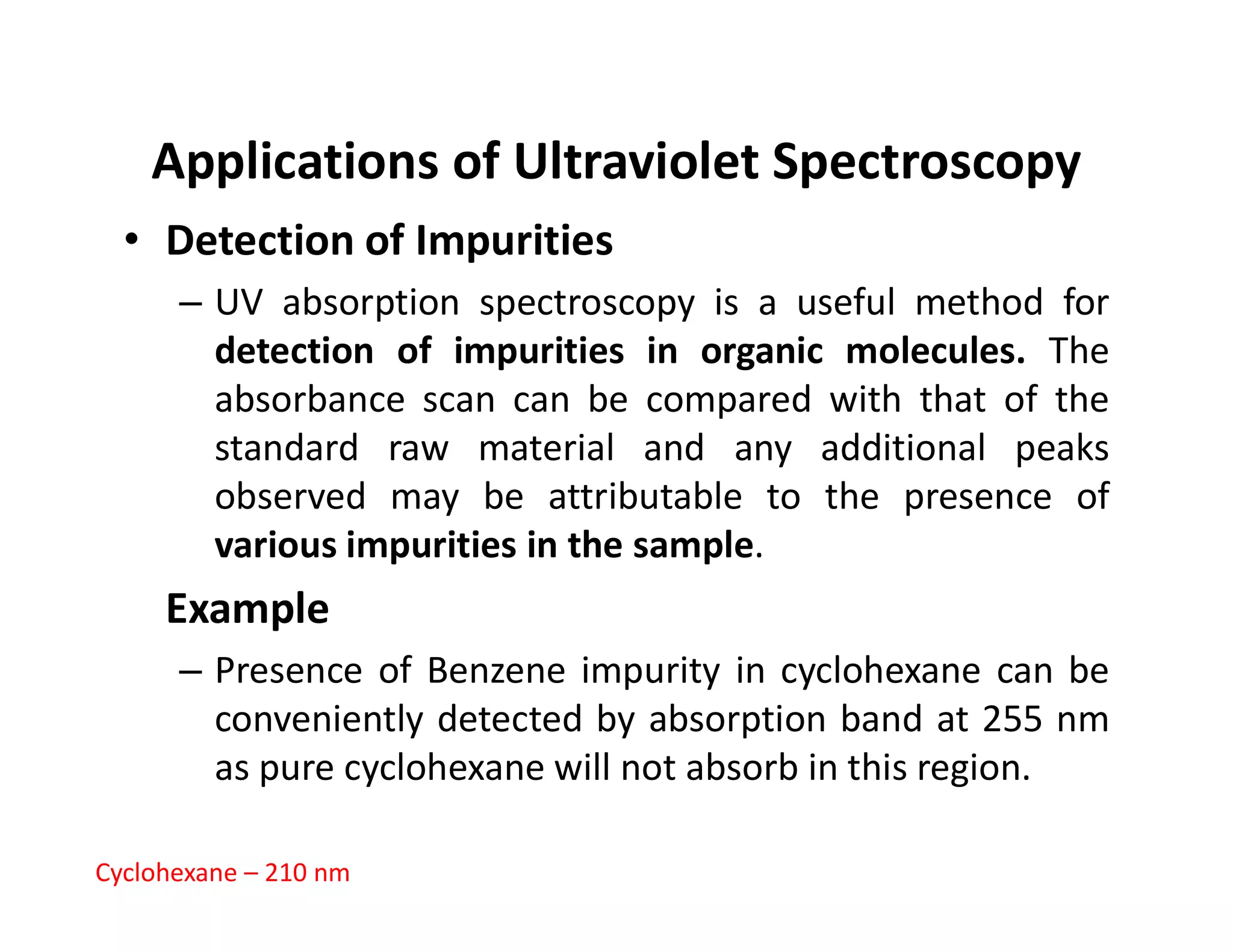 Applications of Ultraviolet Spectroscopy
• Detection of Impurities
– UV absorption spectroscopy is a useful method for
detection of impurities in organic molecules. The
absorbance scan can be compared with that of the
standard raw material and any additional peaks
observed may be attributable to the presence of
observed may be attributable to the presence of
various impurities in the sample.
Example
– Presence of Benzene impurity in cyclohexane can be
conveniently detected by absorption band at 255 nm
as pure cyclohexane will not absorb in this region.
Cyclohexane – 210 nm
 