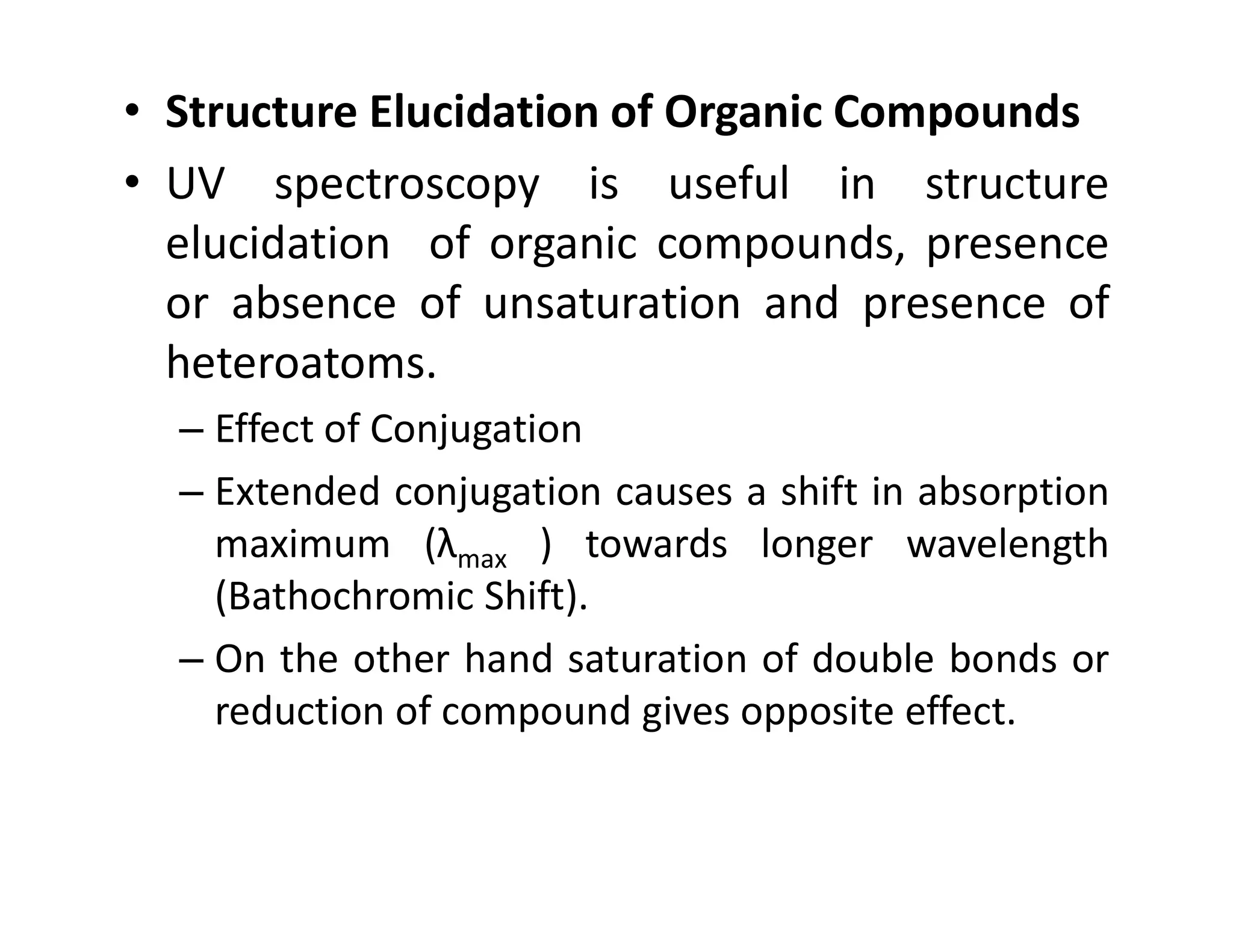 • Structure Elucidation of Organic Compounds
• UV spectroscopy is useful in structure
elucidation of organic compounds, presence
or absence of unsaturation and presence of
heteroatoms.
– Effect of Conjugation
– Extended conjugation causes a shift in absorption
– Extended conjugation causes a shift in absorption
maximum (λmax ) towards longer wavelength
(Bathochromic Shift).
– On the other hand saturation of double bonds or
reduction of compound gives opposite effect.
 