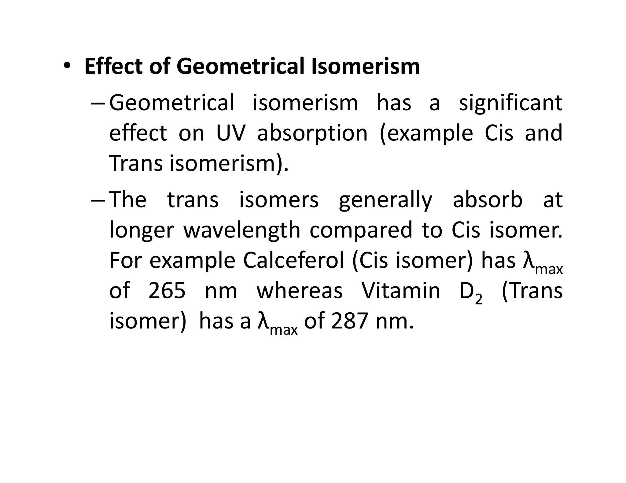 • Effect of Geometrical Isomerism
–Geometrical isomerism has a significant
effect on UV absorption (example Cis and
Trans isomerism).
–The trans isomers generally absorb at
longer wavelength compared to Cis isomer.
longer wavelength compared to Cis isomer.
For example Calceferol (Cis isomer) has λmax
of 265 nm whereas Vitamin D2 (Trans
isomer) has a λmax of 287 nm.
 