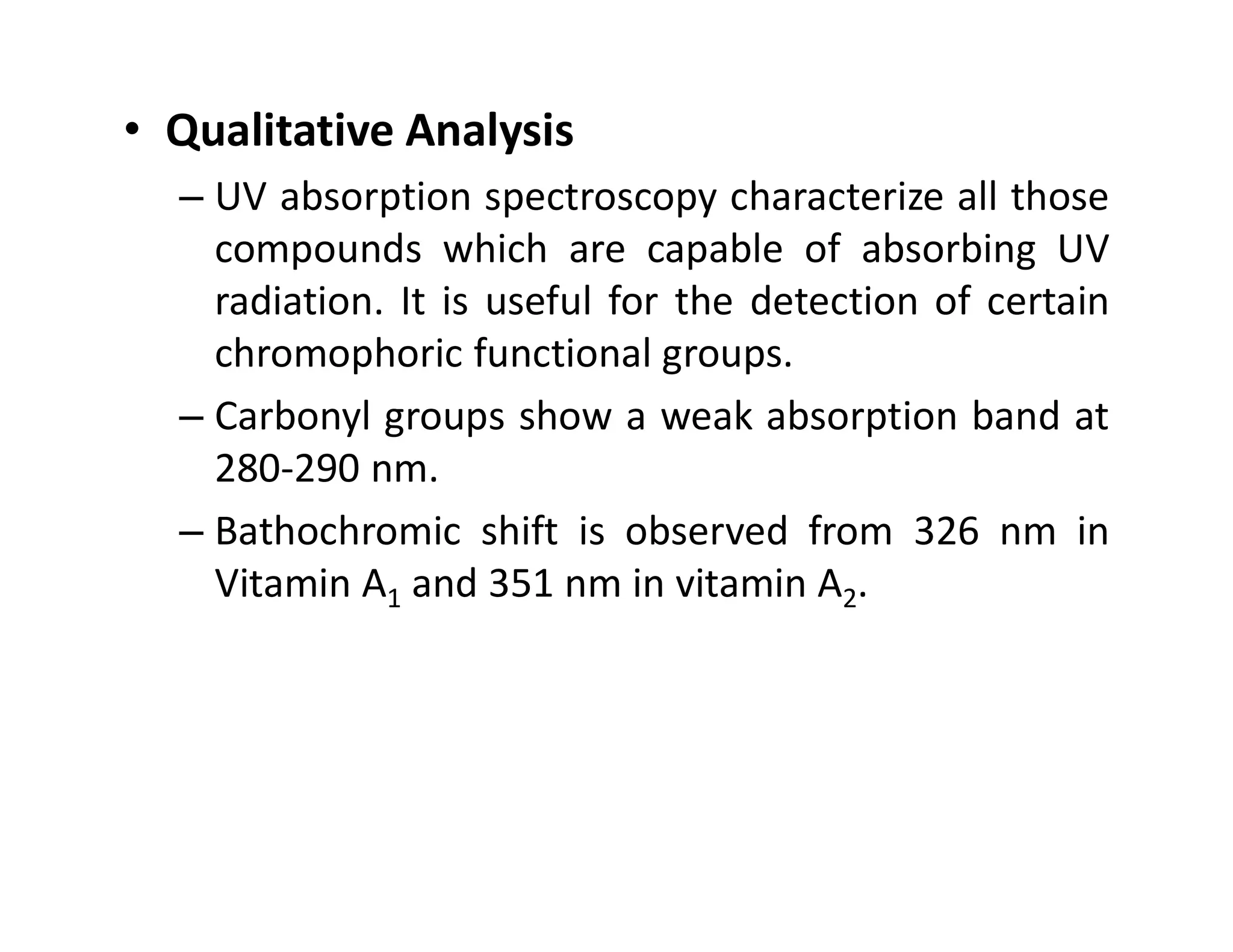 • Qualitative Analysis
– UV absorption spectroscopy characterize all those
compounds which are capable of absorbing UV
radiation. It is useful for the detection of certain
chromophoric functional groups.
– Carbonyl groups show a weak absorption band at
280-290 nm.
280-290 nm.
– Bathochromic shift is observed from 326 nm in
Vitamin A1 and 351 nm in vitamin A2.
 