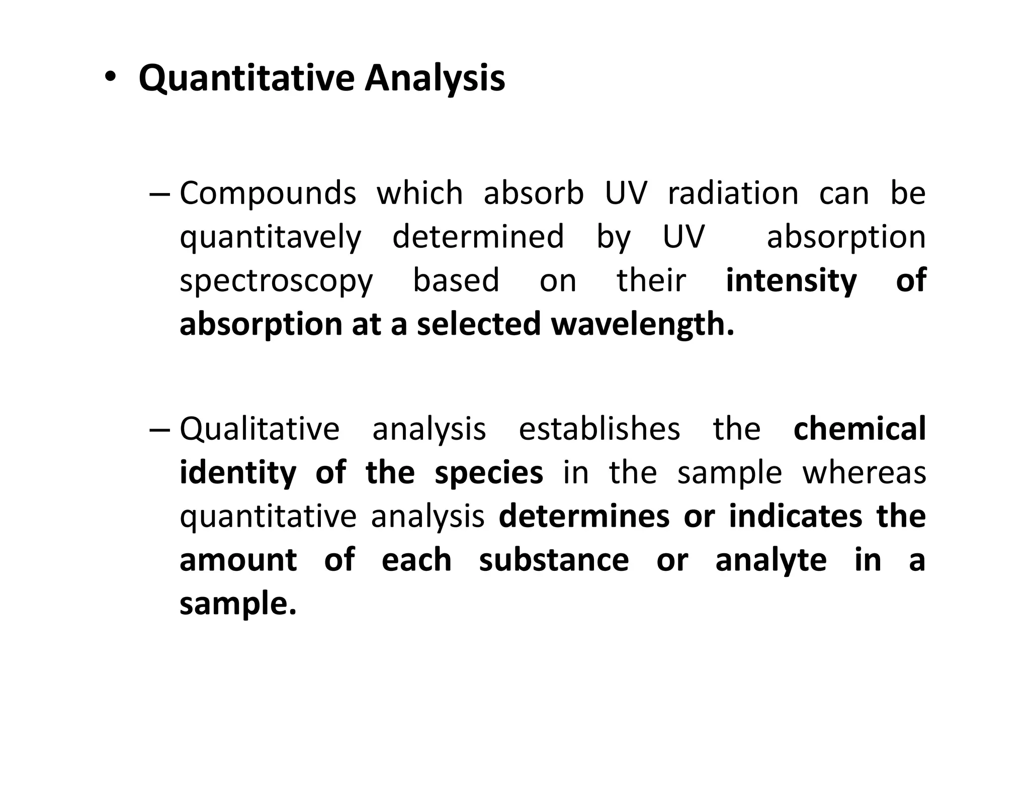 • Quantitative Analysis
– Compounds which absorb UV radiation can be
quantitavely determined by UV absorption
spectroscopy based on their intensity of
absorption at a selected wavelength.
– Qualitative analysis establishes the chemical
identity of the species in the sample whereas
quantitative analysis determines or indicates the
amount of each substance or analyte in a
sample.
 