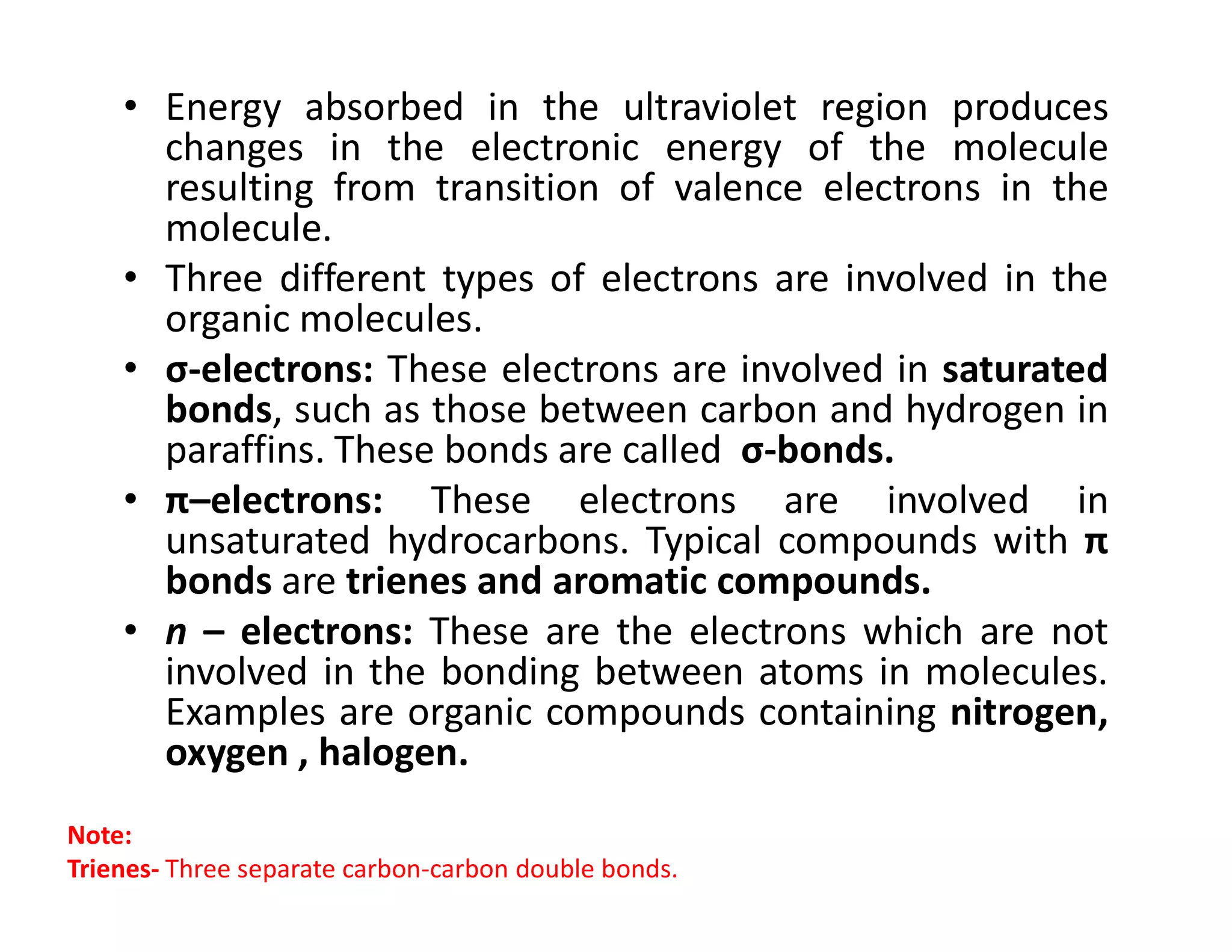 • Energy absorbed in the ultraviolet region produces
changes in the electronic energy of the molecule
resulting from transition of valence electrons in the
molecule.
• Three different types of electrons are involved in the
organic molecules.
• σ-electrons: These electrons are involved in saturated
bonds, such as those between carbon and hydrogen in
paraffins. These bonds are called σ-bonds.
• π–electrons: These electrons are involved in
• π–electrons: These electrons are involved in
unsaturated hydrocarbons. Typical compounds with π
bonds are trienes and aromatic compounds.
• n – electrons: These are the electrons which are not
involved in the bonding between atoms in molecules.
Examples are organic compounds containing nitrogen,
oxygen , halogen.
Note:
Trienes- Three separate carbon-carbon double bonds.
 