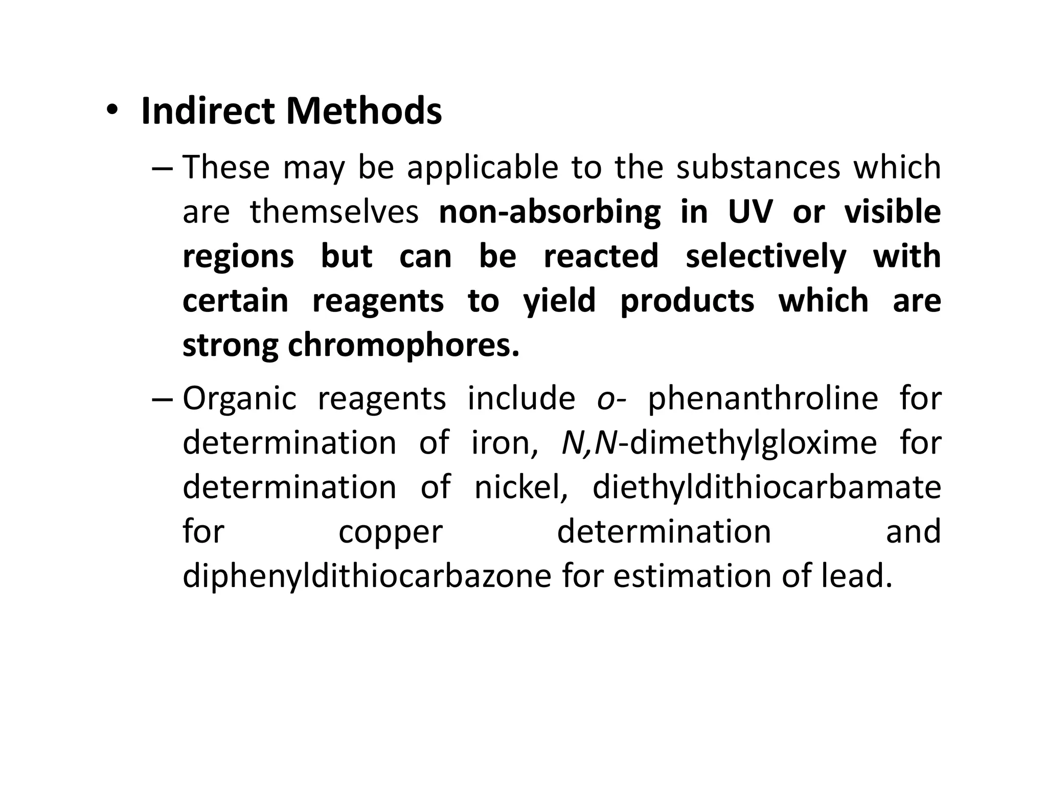 • Indirect Methods
– These may be applicable to the substances which
are themselves non-absorbing in UV or visible
regions but can be reacted selectively with
certain reagents to yield products which are
strong chromophores.
– Organic reagents include o- phenanthroline for
– Organic reagents include o- phenanthroline for
determination of iron, N,N-dimethylgloxime for
determination of nickel, diethyldithiocarbamate
for copper determination and
diphenyldithiocarbazone for estimation of lead.
 