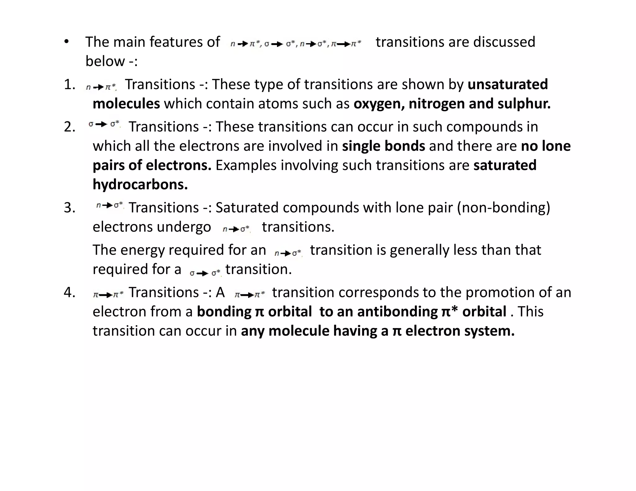 • The main features of transitions are discussed
below -:
1. Transitions -: These type of transitions are shown by unsaturated
molecules which contain atoms such as oxygen, nitrogen and sulphur.
2. Transitions -: These transitions can occur in such compounds in
which all the electrons are involved in single bonds and there are no lone
pairs of electrons. Examples involving such transitions are saturated
hydrocarbons.
3. Transitions -: Saturated compounds with lone pair (non-bonding)
electrons undergo transitions.
The energy required for an transition is generally less than that
The energy required for an transition is generally less than that
required for a transition.
4. Transitions -: A transition corresponds to the promotion of an
electron from a bonding π orbital to an antibonding π* orbital . This
transition can occur in any molecule having a π electron system.
 