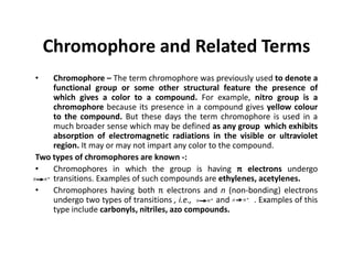 Chromophore and Related Terms
• Chromophore – The term chromophore was previously used to denote a
functional group or some other structural feature the presence of
which gives a color to a compound. For example, nitro group is a
chromophore because its presence in a compound gives yellow colour
to the compound. But these days the term chromophore is used in a
much broader sense which may be defined as any group which exhibits
absorption of electromagnetic radiations in the visible or ultraviolet
absorption of electromagnetic radiations in the visible or ultraviolet
region. It may or may not impart any color to the compound.
Two types of chromophores are known -:
• Chromophores in which the group is having π electrons undergo
transitions. Examples of such compounds are ethylenes, acetylenes.
• Chromophores having both π electrons and n (non-bonding) electrons
undergo two types of transitions , i.e., and . Examples of this
type include carbonyls, nitriles, azo compounds.
 