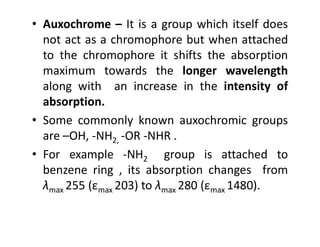 • Auxochrome – It is a group which itself does
not act as a chromophore but when attached
to the chromophore it shifts the absorption
maximum towards the longer wavelength
along with an increase in the intensity of
absorption.
• Some commonly known auxochromic groups
• Some commonly known auxochromic groups
are –OH, -NH2, -OR -NHR .
• For example -NH2 group is attached to
benzene ring , its absorption changes from
λmax 255 (εmax 203) to λmax 280 (εmax 1480).
 