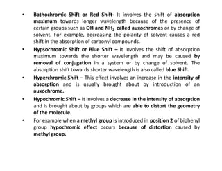 • Bathochromic Shift or Red Shift- It involves the shift of absorption
maximum towards longer wavelength because of the presence of
certain groups such as OH and NH2 called auxochromes or by change of
solvent. For example, decreasing the polarity of solvent causes a red
shift in the absorption of carbonyl compounds.
• Hypsochromic Shift or Blue Shift – It involves the shift of absorption
maximum towards the shorter wavelength and may be caused by
removal of conjugation in a system or by change of solvent. The
absorption shift towards shorter wavelength is also called blue Shift.
• Hyperchromic Shift – This effect involves an increase in the intensity of
absorption and is usually brought about by introduction of an
absorption and is usually brought about by introduction of an
auxochrome.
• Hypochromic Shift – It involves a decrease in the intensity of absorption
and is brought about by groups which are able to distort the geometry
of the molecule.
• For example when a methyl group is introduced in position 2 of biphenyl
group hypochromic effect occurs because of distortion caused by
methyl group.
 